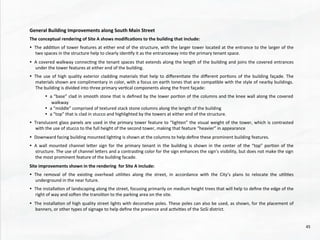 General	
  Building	
  Improvements	
  along	
  South	
  Main	
  Street	
  
	
  
The	
  conceptual	
  rendering	
  of	
  Site	
  A	
  shows	
  modiﬁca4ons	
  to	
  the	
  building	
  that	
  include:	
  
	
  
•  The	
  addi@on	
  of	
  tower	
  features	
  at	
  either	
  end	
  of	
  the	
  structure,	
  with	
  the	
  larger	
  tower	
  located	
  at	
  the	
  entrance	
  to	
  the	
  larger	
  of	
  the	
  
two	
  spaces	
  in	
  the	
  structure	
  help	
  to	
  clearly	
  iden@fy	
  it	
  as	
  the	
  entranceway	
  into	
  the	
  primary	
  tenant	
  space.	
  	
  
•  A	
  covered	
  walkway	
  connec@ng	
  the	
  tenant	
  spaces	
  that	
  extends	
  along	
  the	
  length	
  of	
  the	
  building	
  and	
  joins	
  the	
  covered	
  entrances	
  
under	
  the	
  tower	
  features	
  at	
  either	
  end	
  of	
  the	
  building.	
  	
  
•  The	
  use	
  of	
  high	
  quality	
  exterior	
  cladding	
  materials	
  that	
  help	
  to	
  diﬀeren@ate	
  the	
  diﬀerent	
  por@ons	
  of	
  the	
  building	
  façade.	
  The	
  
materials	
  shown	
  are	
  complimentary	
  in	
  color,	
  with	
  a	
  focus	
  on	
  earth	
  tones	
  that	
  are	
  compa@ble	
  with	
  the	
  style	
  of	
  nearby	
  buildings.	
  
The	
  building	
  is	
  divided	
  into	
  three	
  primary	
  ver@cal	
  components	
  along	
  the	
  front	
  façade:	
  
•  a	
  “base”	
  clad	
  in	
  smooth	
  stone	
  that	
  is	
  deﬁned	
  by	
  the	
  lower	
  por@on	
  of	
  the	
  columns	
  and	
  the	
  knee	
  wall	
  along	
  the	
  covered	
  
walkway	
  
•  a	
  “middle”	
  comprised	
  of	
  textured	
  stack	
  stone	
  columns	
  along	
  the	
  length	
  of	
  the	
  building	
  
•  a	
  “top”	
  that	
  is	
  clad	
  in	
  stucco	
  and	
  highlighted	
  by	
  the	
  towers	
  at	
  either	
  end	
  of	
  the	
  structure.	
  
•  Translucent	
  glass	
  panels	
  are	
  used	
  in	
  the	
  primary	
  tower	
  feature	
  to	
  “lighten”	
  the	
  visual	
  weight	
  of	
  the	
  tower,	
  which	
  is	
  contrasted	
  
with	
  the	
  use	
  of	
  stucco	
  to	
  the	
  full	
  height	
  of	
  the	
  second	
  tower,	
  making	
  that	
  feature	
  “heavier”	
  in	
  appearance	
  
•  Downward	
  facing	
  building	
  mounted	
  ligh@ng	
  is	
  shown	
  at	
  the	
  columns	
  to	
  help	
  deﬁne	
  these	
  prominent	
  building	
  features.	
  
•  A	
  wall	
  mounted	
  channel	
  leher	
  sign	
  for	
  the	
  primary	
  tenant	
  in	
  the	
  building	
  is	
  shown	
  in	
  the	
  center	
  of	
  the	
  “top”	
  por@on	
  of	
  the	
  
structure.	
  The	
  use	
  of	
  channel	
  lehers	
  and	
  a	
  contras@ng	
  color	
  for	
  the	
  sign	
  enhances	
  the	
  sign’s	
  visibility,	
  but	
  does	
  not	
  make	
  the	
  sign	
  
the	
  most	
  prominent	
  feature	
  of	
  the	
  building	
  facade.	
  
	
  
Site	
  improvements	
  shown	
  in	
  the	
  rendering	
  	
  for	
  Site	
  A	
  include:	
  
	
  
•  The	
   removal	
   of	
   the	
   exis@ng	
   overhead	
   u@li@es	
   along	
   the	
   street,	
   in	
   accordance	
   with	
   the	
   City’s	
   plans	
   to	
   relocate	
   the	
   u@li@es	
  
underground	
  in	
  the	
  near	
  future.	
  
	
  
•  The	
  installa@on	
  of	
  landscaping	
  along	
  the	
  street,	
  focusing	
  primarily	
  on	
  medium	
  height	
  trees	
  that	
  will	
  help	
  to	
  deﬁne	
  the	
  edge	
  of	
  the	
  
right	
  of	
  way	
  and	
  soden	
  the	
  transi@on	
  to	
  the	
  parking	
  area	
  on	
  the	
  site.	
  
	
  
•  The	
  installa@on	
  of	
  high	
  quality	
  street	
  lights	
  with	
  decora@ve	
  poles.	
  These	
  poles	
  can	
  also	
  be	
  used,	
  as	
  shown,	
  for	
  the	
  placement	
  of	
  
banners,	
  or	
  other	
  types	
  of	
  signage	
  to	
  help	
  deﬁne	
  the	
  presence	
  and	
  ac@vi@es	
  of	
  the	
  SoSi	
  district.	
  
	
  
	
  
45	
  
 
