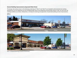 General	
  Building	
  Improvements	
  along	
  South	
  Main	
  Street	
  
	
  
The	
  design	
  alterna@ves	
  shown	
  in	
  the	
  following	
  renderings	
  of	
  “Site	
  A”	
  and	
  “Site	
  B”	
  are	
  intended	
  to	
  demonstrate	
  how	
  exis@ng	
  
development	
  can	
  be	
  integrated	
  into	
  the	
  emerging	
  design	
  theme	
  of	
  the	
  900	
  block	
  of	
  South	
  Main	
  Street	
  in	
  SoSi.	
  For	
  each	
  site,	
  the	
  
exis@ng	
  condi@ons	
  are	
  shown,	
  followed	
  by	
  a	
  conceptual	
  rendering	
  and	
  explana@on	
  of	
  poten@al	
  building	
  and	
  site	
  improvements.	
  
	
  
SITE	
  A	
  	
  
Site	
  A	
  –	
  Exis@ng	
  condi@ons	
  
Site	
  A	
  –	
  Conceptual	
  Rendering	
  of	
  Poten@al	
  Improvements	
  
46	
  
 