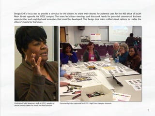 Design	
  Link’s	
  focus	
  was	
  to	
  provide	
  a	
  s@mulus	
  for	
  the	
  ci@zens	
  to	
  share	
  their	
  desires	
  for	
  poten@al	
  uses	
  for	
  the	
  900	
  block	
  of	
  South	
  
Main	
  Street	
  opposite	
  the	
  GTCC	
  campus.	
  The	
  team	
  led	
  ci@zen	
  mee@ngs	
  and	
  discussed	
  needs	
  for	
  poten@al	
  commercial	
  business	
  
opportuni@es	
  and	
  neighborhood	
  ameni@es	
  that	
  could	
  be	
  developed.	
  The	
  Design	
  Link	
  team	
  craded	
  visual	
  op@ons	
  to	
  realize	
  the	
  
ci@zens’	
  visions	
  for	
  the	
  future.	
  
Community	
  Input	
  captured	
  for	
  GTCC-­‐	
  High	
  Point	
  campus	
  interests	
  Par@cipant	
  Sybil	
  Newman,	
  staﬀ	
  at	
  GTCC,	
  speaks	
  up	
  
about	
  campus	
  needs	
  for	
  retail	
  and	
  food	
  services	
  
2	
  
 