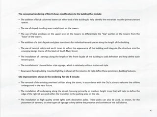 The	
  conceptual	
  rendering	
  of	
  Site	
  B	
  shows	
  modiﬁca4ons	
  to	
  the	
  building	
  that	
  include:	
  
	
  	
  
•  The	
  addi@on	
  of	
  brick	
  columned	
  towers	
  at	
  either	
  end	
  of	
  the	
  building	
  to	
  help	
  iden@fy	
  the	
  entrances	
  into	
  the	
  primary	
  tenant	
  
spaces.	
  	
  
•  The	
  use	
  of	
  sloped	
  standing	
  seam	
  metal	
  roofs	
  on	
  the	
  towers.	
  
•  The	
  use	
  of	
  false	
  windows	
  on	
  the	
  upper	
  level	
  of	
  the	
  towers	
  to	
  diﬀeren@ate	
  the	
  “top”	
  por@on	
  of	
  the	
  towers	
  from	
  the	
  
“base”	
  of	
  the	
  towers.	
  
•  The	
  addi@on	
  of	
  a	
  brick	
  façade	
  and	
  glass	
  storefronts	
  for	
  individual	
  tenant	
  spaces	
  along	
  the	
  length	
  of	
  the	
  building.	
  
•  The	
  use	
  of	
  neutral	
  colors	
  and	
  earth	
  tones	
  to	
  soden	
  the	
  appearance	
  of	
  the	
  building	
  and	
  integrate	
  the	
  structure	
  into	
  the	
  
emerging	
  design	
  theme	
  of	
  this	
  block	
  of	
  South	
  Main	
  Street.	
  
•  The	
  installa@on	
  of	
   	
  awnings	
  along	
  the	
  length	
  of	
  the	
  front	
  façade	
  of	
  the	
  building	
  to	
  add	
  deﬁni@on	
  and	
  help	
  deﬁne	
  each	
  
tenant	
  space.	
  
•  The	
  installa@on	
  of	
  channel	
  leher	
  style	
  signage,	
  which	
  is	
  rela@vely	
  uniform	
  in	
  size	
  and	
  style.	
  
•  Downward	
  facing	
  building	
  mounted	
  ligh@ng	
  is	
  shown	
  at	
  the	
  columns	
  to	
  help	
  deﬁne	
  these	
  prominent	
  building	
  features.	
  
	
  	
  
Site	
  improvements	
  shown	
  in	
  the	
  rendering	
  	
  for	
  Site	
  B	
  include:	
  
	
  	
  
•  The	
  removal	
  of	
  the	
  exis@ng	
  overhead	
  u@li@es	
  along	
  the	
  street,	
  in	
  accordance	
  with	
  the	
  City’s	
  plans	
  to	
  relocate	
  the	
  u@li@es	
  
underground	
  in	
  the	
  near	
  future.	
  
	
  	
  
•  The	
  installa@on	
  of	
  landscaping	
  along	
  the	
  street,	
  focusing	
  primarily	
  on	
  medium	
  height	
  trees	
  that	
  will	
  help	
  to	
  deﬁne	
  the	
  
edge	
  of	
  the	
  right	
  of	
  way	
  and	
  soden	
  the	
  transi@on	
  to	
  the	
  parking	
  area	
  on	
  the	
  site.	
  
	
  	
  
•  The	
   installa@on	
   of	
   high	
   quality	
   street	
   lights	
   with	
   decora@ve	
   poles.	
   These	
   poles	
   can	
   also	
   be	
   used,	
   as	
   shown,	
   for	
   the	
  
placement	
  of	
  banners,	
  or	
  other	
  types	
  of	
  signage	
  to	
  help	
  deﬁne	
  the	
  presence	
  and	
  ac@vi@es	
  of	
  the	
  SoSi	
  district.	
  
47	
  
 
