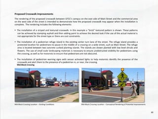 Mid-­‐Block	
  Crossing	
  
	
  
Mid-­‐Block	
  Crossing	
  Loca@on	
  –	
  Exis@ng	
  Condi@ons	
   Mid-­‐Block	
  Crossing	
  Loca@on	
  –	
  Conceptual	
  Rendering	
  of	
  Poten@al	
  Improvements	
  
The	
  rendering	
  of	
  the	
  proposed	
  crosswalk	
  between	
  GTCC’s	
  campus	
  on	
  the	
  east	
  side	
  of	
  Main	
  Street	
  and	
  the	
  commercial	
  area	
  
on	
  the	
  west	
  side	
  of	
  the	
  street	
  is	
  intended	
  to	
  demonstrate	
  how	
  the	
  proposed	
  crosswalk	
  may	
  appear	
  when	
  the	
  installa@on	
  is	
  
complete.	
  	
  The	
  rendering	
  includes	
  the	
  following	
  elements:	
  
	
  
•  The	
  installa@on	
  of	
  a	
  striped	
  and	
  textured	
  crosswalk.	
  In	
  this	
  example	
  a	
  “brick”	
  textured	
  pahern	
  is	
  shown.	
  These	
  paherns	
  
can	
  be	
  achieved	
  by	
  stamping	
  asphalt	
  and	
  then	
  adding	
  paint	
  to	
  achieve	
  the	
  desired	
  look	
  if	
  the	
  use	
  of	
  the	
  actual	
  material	
  is	
  
not	
  appropriate	
  for	
  the	
  street	
  type	
  or	
  there	
  are	
  cost	
  constraints.	
  
	
  
•  The	
  installa@on	
  of	
  a	
  pedestrian	
  refuge	
  island	
  in	
  the	
  exis@ng	
  center	
  turn	
  lane	
  of	
  the	
  street.	
  The	
  refuge	
  island	
  provides	
  a	
  
protected	
  loca@on	
  for	
  pedestrians	
  to	
  pause	
  in	
  the	
  middle	
  of	
  a	
  crossing	
  on	
  a	
  wide	
  street,	
  such	
  as	
  Main	
  Street.	
  The	
  refuge	
  
area	
  is	
  located	
  between	
  two	
  concrete	
  curbed	
  plan@ng	
  islands.	
  The	
  islands	
  are	
  shown	
  planted	
  with	
  low	
  level	
  shrubs	
  and	
  
ﬂowers.	
  The	
  use	
  of	
  small	
  scale	
  landscaping	
  materials	
  is	
  necessary	
  to	
  ensure	
  unobstructed	
  visibility	
  for	
  pedestrians	
  using	
  
the	
  crossing,	
  as	
  well	
  as	
  for	
  motorists	
  to	
  ensure	
  that	
  pedestrians	
  are	
  not	
  obscured.	
  
	
  
•  The	
  installa@on	
  of	
  pedestrian	
  warning	
  signs	
  with	
  sensor	
  ac@vated	
  lights	
  to	
  help	
  motorists	
  iden@fy	
  the	
  presence	
  of	
  the	
  
crosswalk	
  and	
  alert	
  them	
  to	
  the	
  presence	
  of	
  a	
  pedestrian	
  in,	
  or	
  near,	
  the	
  crossing.	
  
Proposed	
  Crosswalk	
  Improvements	
  
49	
  
 