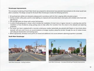 The	
  conceptual	
  rendering	
  of	
  South	
  Main	
  Street	
  was	
  prepared	
  to	
  demonstrate	
  how	
  poten@al	
  improvements	
  to	
  the	
  street	
  would	
  look	
  
when	
  completed.	
  The	
  design	
  concept	
  for	
  the	
  South	
  Main	
  Streetscape	
  includes	
  the	
  following	
  elements:	
  
	
  
•  All	
  overhead	
  wire	
  u@li@es	
  are	
  relocated	
  underground	
  in	
  accordance	
  with	
  the	
  City’s	
  ongoing	
  u@lity	
  reloca@on	
  project.	
  	
  
•  Exis@ng	
  wooden	
  u@lity	
  poles	
  used	
  for	
  street	
  ligh@ng	
  are	
  replaced	
  with	
  decora@ve	
  black	
  metal	
  poles	
  with	
  shielded	
  cobra	
  head	
  style	
  
light	
  ﬁxtures.	
  	
  
•  The	
  new	
  light	
  poles	
  are	
  shown	
  with	
  custom	
  SoSi	
  banners.	
  	
  
•  A	
  uniform	
  landscaping	
  plan	
  is	
  shown,	
  which	
  includes	
  the	
  installa@on	
  of	
  street	
  trees	
  at	
  regular	
  intervals	
  in	
  a	
  plan@ng	
  strip	
  and	
  the	
  
installa@on	
  of	
  low	
  shrubberies	
  along	
  parking	
  areas	
  to	
  help	
  soden	
  the	
  transi@on	
  from	
  the	
  street	
  to	
  the	
  sidewalk	
  and	
  adjoining	
  
proper@es.	
  
•  The	
  center	
  turn	
  lane	
  is	
  replaced	
  with	
  a	
  concrete	
  curbed	
  grass	
  median	
  (poten@ally	
  also	
  planted	
  with	
  ﬂowers	
  or	
  low	
  shrubs	
  where	
  
desired).	
  Led	
  turns	
  and	
  U-­‐turns	
  are	
  accommodated	
  at	
  strategic	
  loca@ons	
  along	
  the	
  corridor	
  through	
  the	
  use	
  of	
  median	
  breaks	
  
with	
  adequate	
  decelera@on	
  and	
  stacking	
  space.	
  	
  
•  Where	
  appropriate,	
  driveway	
  access	
  points	
  are	
  closed	
  and	
  addi@onal	
  cross	
  access	
  between	
  adjoining	
  proper@es	
  is	
  provided.	
  
Streetscape	
  Improvements	
  
South	
  Main	
  Streetscape	
  
	
  South	
  Main	
  Streetscape	
  –	
  Exis@ng	
  Condi@ons	
   South	
  Main	
  Streetscape	
  –	
  Conceptual	
  Rendering	
  of	
  Poten@al	
  Improvements	
  
50	
  
 