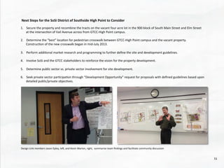  Next	
  Steps	
  for	
  the	
  SoSi	
  District	
  of	
  Southside	
  High	
  Point	
  to	
  Consider	
  
	
  	
  
1.  Secure	
  the	
  property	
  and	
  recombine	
  the	
  tracts	
  on	
  the	
  vacant	
  four	
  acre	
  lot	
  in	
  the	
  900	
  block	
  of	
  South	
  Main	
  Street	
  and	
  Elm	
  Street	
  	
  
at	
  the	
  intersec@on	
  of	
  Vail	
  Avenue	
  across	
  from	
  GTCC-­‐High	
  Point	
  campus.	
  	
  	
  
2.  Determine	
  the	
  “best”	
  loca@on	
  for	
  pedestrian	
  crosswalk	
  between	
  GTCC-­‐High	
  Point	
  campus	
  and	
  the	
  vacant	
  property.	
  	
  
Construc@on	
  of	
  the	
  new	
  crosswalk	
  began	
  in	
  mid-­‐July	
  2013.	
  
	
  
3.  Perform	
  addi@onal	
  market	
  research	
  and	
  programming	
  to	
  further	
  deﬁne	
  the	
  site	
  and	
  development	
  guidelines.	
  	
  
4.  Involve	
  SoSi	
  and	
  the	
  GTCC	
  stakeholders	
  to	
  reinforce	
  the	
  vision	
  for	
  the	
  property	
  development.	
  	
  
5.  Determine	
  public	
  sector	
  vs.	
  private	
  sector	
  involvement	
  for	
  site	
  development.	
  
	
  
6.  Seek	
  private	
  sector	
  par@cipa@on	
  through	
  “Development	
  Opportunity”	
  request	
  for	
  proposals	
  with	
  deﬁned	
  guidelines	
  based	
  upon	
  
detailed	
  public/private	
  objec@ves.	
  	
  
Design	
  Link	
  members	
  Jason	
  Epley,	
  led,	
  and	
  Kevin	
  Marion,	
  right,	
  	
  summarize	
  team	
  ﬁndings	
  and	
  facilitate	
  community	
  discussion	
  	
  
51	
  
 