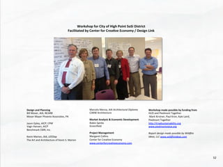 Design	
  and	
  Planning	
  
Bill	
  Moser,	
  AIA,	
  NCARB	
  
Moser	
  Mayer	
  Phoenix	
  Associates,	
  PA	
  
	
  	
  
Jason	
  Epley,	
  AICP,	
  CPM	
  
Vagn	
  Hansen,	
  AICP	
  
Benchmark	
  CMR,	
  Inc.	
  
	
  	
  
Kevin	
  Marion,	
  AIA,	
  LEEDap	
  
The	
  Art	
  and	
  Architecture	
  of	
  Kevin	
  S.	
  Marion	
  
Marcelo	
  Menza,	
  AIA	
  Architectural	
  Diploma	
  
CJMW	
  Architecture	
  
	
  
Market	
  Analysis	
  &	
  Economic	
  Development	
  
Robin	
  Spinks	
  
Greenﬁeld	
  	
  	
  
	
  	
  
Project	
  Management	
  
Margaret	
  Collins	
  
Center	
  for	
  Crea@ve	
  Economy	
  
www.centerforcrea@veeconomy.com	
  	
  
Workshop	
  made	
  possible	
  by	
  funding	
  from	
  
HUD	
  and	
  Piedmont	
  Together	
  
	
  Mark	
  Kirstner,	
  Paul	
  Kron,	
  Kyle	
  Laird,	
  
Piedmont	
  Together	
  
hhp://triadsustainability.org	
  	
  
www.piedmontvoice.org	
  
	
  
Report	
  design	
  made	
  possible	
  by	
  Wildﬁre	
  
Ideas,	
  LLC	
  www.wildﬁreideas.com	
  
	
  
Workshop	
  for	
  City	
  of	
  High	
  Point	
  SoSi	
  District	
  
Facilitated	
  by	
  Center	
  for	
  Crea4ve	
  Economy	
  /	
  Design	
  Link	
  
52	
  
 