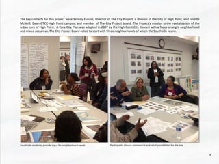The	
  key	
  contacts	
  for	
  this	
  project	
  were	
  Wendy	
  Fuscoe,	
  Director	
  of	
  The	
  City	
  Project,	
  a	
  division	
  of	
  the	
  City	
  of	
  High	
  Point,	
  and	
  Janehe	
  
McNeill,	
  Dean	
  GTCC-­‐High	
  Point	
  campus,	
  and	
  member	
  of	
  The	
  City	
  Project	
  board.	
  The	
  Project’s	
  mission	
  is	
  the	
  revitaliza@on	
  of	
  the	
  
urban	
  core	
  of	
  High	
  Point.	
  	
  A	
  Core	
  City	
  Plan	
  was	
  adopted	
  in	
  2007	
  by	
  the	
  High	
  Point	
  City	
  Council	
  with	
  a	
  focus	
  on	
  eight	
  neighborhood	
  
and	
  mixed	
  use	
  areas.	
  The	
  City	
  Project	
  board	
  voted	
  to	
  start	
  with	
  three	
  neighborhoods	
  of	
  which	
  the	
  Southside	
  is	
  one.	
  
Southside	
  residents	
  provide	
  input	
  for	
  neighborhood	
  needs	
   Par@cipants	
  discuss	
  commercial	
  and	
  retail	
  possibili@es	
  for	
  the	
  site.	
  	
  	
  
3	
  
 