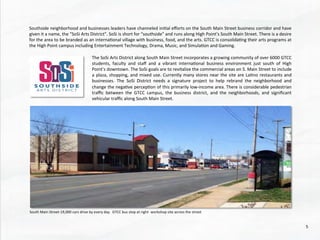 Southside	
  neighborhood	
  and	
  businesses	
  leaders	
  have	
  channeled	
  ini@al	
  eﬀorts	
  on	
  the	
  South	
  Main	
  Street	
  business	
  corridor	
  and	
  have	
  
given	
  it	
  a	
  name,	
  the	
  “SoSi	
  Arts	
  District”.	
  SoSi	
  is	
  short	
  for	
  “southside”	
  and	
  runs	
  along	
  High	
  Point’s	
  South	
  Main	
  Street.	
  There	
  is	
  a	
  desire	
  
for	
  the	
  area	
  to	
  be	
  branded	
  as	
  an	
  interna@onal	
  village	
  with	
  business,	
  food,	
  and	
  the	
  arts.	
  GTCC	
  is	
  consolida@ng	
  their	
  arts	
  programs	
  at	
  
the	
  High	
  Point	
  campus	
  including	
  Entertainment	
  Technology,	
  Drama,	
  Music,	
  and	
  Simula@on	
  and	
  Gaming.	
  	
  	
  
The	
  SoSi	
  Arts	
  District	
  along	
  South	
  Main	
  Street	
  incorporates	
  a	
  growing	
  community	
  of	
  over	
  6000	
  GTCC	
  
students,	
   faculty	
   and	
   staﬀ	
   and	
   a	
   vibrant	
   interna@onal	
   business	
   environment	
   just	
   south	
   of	
   High	
  
Point’s	
  downtown.	
  The	
  SoSi	
  goals	
  are	
  to	
  revitalize	
  the	
  commercial	
  areas	
  on	
  S.	
  Main	
  Street	
  to	
  include	
  
a	
  plaza,	
  shopping,	
  and	
  mixed	
  use.	
  Currently	
  many	
  stores	
  near	
  the	
  site	
  are	
  La@no	
  restaurants	
  and	
  
businesses.	
   The	
   SoSi	
   District	
   needs	
   a	
   signature	
   project	
   to	
   help	
   rebrand	
   the	
   neighborhood	
   and	
  
change	
  the	
  nega@ve	
  percep@on	
  of	
  this	
  primarily	
  low-­‐income	
  area.	
  There	
  is	
  considerable	
  pedestrian	
  
traﬃc	
   between	
   the	
   GTCC	
   campus,	
   the	
   business	
   district,	
   and	
   the	
   neighborhoods,	
   and	
   signiﬁcant	
  
vehicular	
  traﬃc	
  along	
  South	
  Main	
  Street.	
  	
  
South	
  Main	
  Street-­‐19,000	
  cars	
  drive	
  by	
  every	
  day.	
  	
  GTCC	
  bus	
  stop	
  at	
  right-­‐	
  workshop	
  site	
  across	
  the	
  street	
  
5	
  
 
