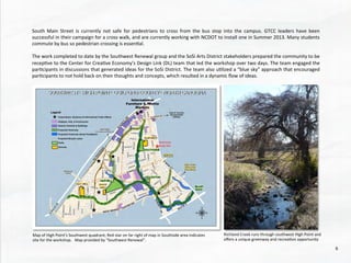 South	
   Main	
   Street	
   is	
   currently	
   not	
   safe	
   for	
   pedestrians	
   to	
   cross	
   from	
   the	
   bus	
   stop	
   into	
   the	
   campus.	
   GTCC	
   leaders	
   have	
   been	
  
successful	
  in	
  their	
  campaign	
  for	
  a	
  cross	
  walk,	
  and	
  are	
  currently	
  working	
  with	
  NCDOT	
  to	
  install	
  one	
  in	
  Summer	
  2013.	
  Many	
  students	
  
commute	
  by	
  bus	
  so	
  pedestrian	
  crossing	
  is	
  essen@al.	
  
	
  	
  
The	
  work	
  completed	
  to	
  date	
  by	
  the	
  Southwest	
  Renewal	
  group	
  and	
  the	
  SoSi	
  Arts	
  District	
  stakeholders	
  prepared	
  the	
  community	
  to	
  be	
  
recep@ve	
  to	
  the	
  Center	
  for	
  Crea@ve	
  Economy’s	
  Design	
  Link	
  (DL)	
  team	
  that	
  led	
  the	
  workshop	
  over	
  two	
  days.	
  The	
  team	
  engaged	
  the	
  
par@cipants	
  in	
  discussions	
  that	
  generated	
  ideas	
  for	
  the	
  SoSi	
  District.	
  The	
  team	
  also	
  u@lized	
  a	
  “blue	
  sky”	
  approach	
  that	
  encouraged	
  
par@cipants	
  to	
  not	
  hold	
  back	
  on	
  their	
  thoughts	
  and	
  concepts,	
  which	
  resulted	
  in	
  a	
  dynamic	
  ﬂow	
  of	
  ideas.	
  
Map	
  of	
  High	
  Point’s	
  Southwest	
  quadrant;	
  Red	
  star	
  on	
  far	
  right	
  of	
  map	
  in	
  Southside	
  area	
  indicates	
  
site	
  for	
  the	
  workshop.	
  	
  	
  Map	
  provided	
  by	
  “Southwest	
  Renewal”.	
  
Workshop	
  
Study	
  Site	
  
Richland	
  Creek	
  runs	
  through	
  southwest	
  High	
  Point	
  and	
  
oﬀers	
  a	
  unique	
  greenway	
  and	
  recrea@on	
  opportunity	
  
6	
  
 