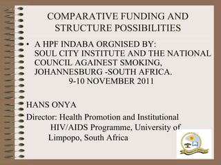 COMPARATIVE FUNDING AND
       STRUCTURE POSSIBILITIES
• A HPF INDABA ORGNISED BY:
  SOUL CITY INSTITUTE AND THE NATIONAL
  COUNCIL AGAINEST SMOKING,
  JOHANNESBURG -SOUTH AFRICA.
          9-10 NOVEMBER 2011

HANS ONYA
Director: Health Promotion and Institutional
       HIV/AIDS Programme, University of
      Limpopo, South Africa
 