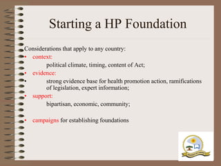 Starting a HP Foundation
Considerations that apply to any country:
• context:
        political climate, timing, content of Act;
• evidence:
•       strong evidence base for health promotion action, ramifications
        of legislation, expert information;
• support:
        bipartisan, economic, community;

• campaigns for establishing foundations
 
