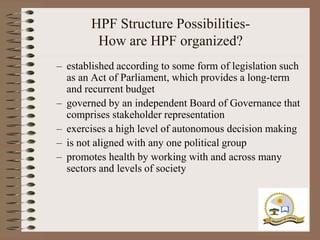 HPF Structure Possibilities-
        How are HPF organized?
– established according to some form of legislation such
  as an Act of Parliament, which provides a long-term
  and recurrent budget
– governed by an independent Board of Governance that
  comprises stakeholder representation
– exercises a high level of autonomous decision making
– is not aligned with any one political group
– promotes health by working with and across many
  sectors and levels of society
 