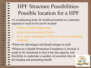 HPF Structure Possibilities-
    Possible location for a HPF
•A coordinating body for health promotion at a national,
regional or local level can be located:
1. Within a Health Department
2. In the Non-Government Sector
3. Or in some combination of the two such as a Statutory
    Authority
•There are advantages and disadvantages to each.
•Wherever a Health Promotion Foundation is located, it
needs to be structured so that it has the capacity and
flexibility to undertake a number of essential roles in
developing and promoting health
 
