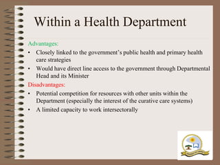 Within a Health Department
Advantages:
• Closely linked to the government‟s public health and primary health
   care strategies
• Would have direct line access to the government through Departmental
   Head and its Minister
Disadvantages:
• Potential competition for resources with other units within the
   Department (especially the interest of the curative care systems)
• A limited capacity to work intersectorally
 