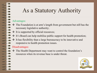 As a Statutory Authority
Advantages:
 The Foundation is at arm‟s length from government but still has the
   necessary legislative authority;
 It is supported by official resources;
 It‟s Board can help mobilise public support for health promotion;
 It has flexibility than a large bureaucracy to be innovative and
   responsive to health promotion issues.
Disadvantages:
 The Health Department may want to control the foundation‟s
   resources when its revenue base is under threat.
 