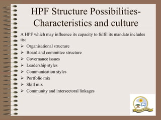 HPF Structure Possibilities-
     Characteristics and culture
A HPF which may influence its capacity to fulfil its mandate includes
its:
 Organisational structure
 Board and committee structure
 Governance issues
 Leadership styles
 Communication styles
 Portfolio mix
 Skill mix
 Community and intersectoral linkages
 