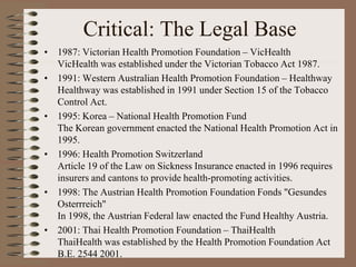 Critical: The Legal Base
• 1987: Victorian Health Promotion Foundation – VicHealth
  VicHealth was established under the Victorian Tobacco Act 1987.
• 1991: Western Australian Health Promotion Foundation – Healthway
  Healthway was established in 1991 under Section 15 of the Tobacco
  Control Act.
• 1995: Korea – National Health Promotion Fund
  The Korean government enacted the National Health Promotion Act in
  1995.
• 1996: Health Promotion Switzerland
  Article 19 of the Law on Sickness Insurance enacted in 1996 requires
  insurers and cantons to provide health-promoting activities.
• 1998: The Austrian Health Promotion Foundation Fonds "Gesundes
  Osterrreich"
  In 1998, the Austrian Federal law enacted the Fund Healthy Austria.
• 2001: Thai Health Promotion Foundation – ThaiHealth
  ThaiHealth was established by the Health Promotion Foundation Act
  B.E. 2544 2001.
 