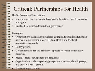 Critical: Partnerships for Health
Health Promotion Foundations
• work across many sectors to broaden the benefit of health promotion
  strategies
• involve key stakeholders in their governance

Examples:
• Organisations such as Associations, councils, foundations Drug and
   alcohol use prevention groups, Public Health and Medical
   associations/councils
• Lobby groups
• Government leader and ministers, opposition leader and shadow
   ministers
• Media – radio, newspapers and television
• Organisations such as sporting groups, trade unions, church groups,
   and environmental groups
• Business organizations
 
