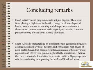 Concluding remarks
• Good initiatives and programmes do not just happen. They result
  from placing a high value to health, courageous leadership at all
  levels, a commitment to learning and change, a commitment to
  finances and human resources and a capacity to develop common
  purpose among a broad constituency of players.



• South Africa is characterised by persistent socio-economic inequities
  coupled with high levels of poverty, and consequent high levels of
  poor health. Given that preventive interventions are inherently more
  equitable and effective in promoting health than treatment, I believe
  that the creation of a foundation to promote health will play a pivotal
  role in contributing to improving the health of South Africans.
 