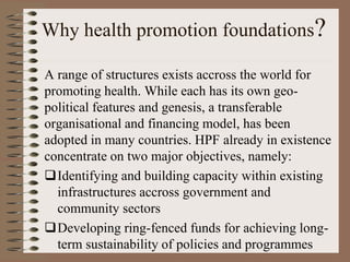 Why health promotion foundations?

A range of structures exists accross the world for
promoting health. While each has its own geo-
political features and genesis, a transferable
organisational and financing model, has been
adopted in many countries. HPF already in existence
concentrate on two major objectives, namely:
Identifying and building capacity within existing
  infrastructures accross government and
  community sectors
Developing ring-fenced funds for achieving long-
  term sustainability of policies and programmes
 