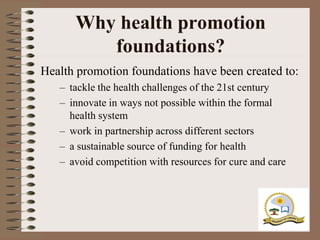 Why health promotion
         foundations?
Health promotion foundations have been created to:
   – tackle the health challenges of the 21st century
   – innovate in ways not possible within the formal
     health system
   – work in partnership across different sectors
   – a sustainable source of funding for health
   – avoid competition with resources for cure and care
 