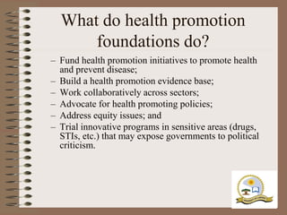 What do health promotion
      foundations do?
– Fund health promotion initiatives to promote health
  and prevent disease;
– Build a health promotion evidence base;
– Work collaboratively across sectors;
– Advocate for health promoting policies;
– Address equity issues; and
– Trial innovative programs in sensitive areas (drugs,
  STIs, etc.) that may expose governments to political
  criticism.
 