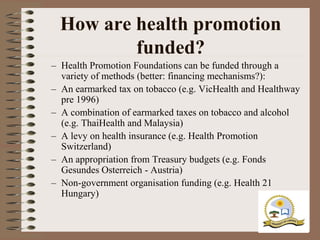 How are health promotion
          funded?
– Health Promotion Foundations can be funded through a
  variety of methods (better: financing mechanisms?):
– An earmarked tax on tobacco (e.g. VicHealth and Healthway
  pre 1996)
– A combination of earmarked taxes on tobacco and alcohol
  (e.g. ThaiHealth and Malaysia)
– A levy on health insurance (e.g. Health Promotion
  Switzerland)
– An appropriation from Treasury budgets (e.g. Fonds
  Gesundes Osterreich - Austria)
– Non-government organisation funding (e.g. Health 21
  Hungary)
 