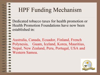 HPF Funding Mechanism
Dedicated tobacco taxes for health promotion or
Health Promotion Foundations have now been
established in:

Australia, Canada, Ecuador, Finland, French
Polynesia, Guam, Iceland, Korea, Mauritius,
Nepal, New Zealand, Peru, Portugal, USA and
Western Samoa.
 