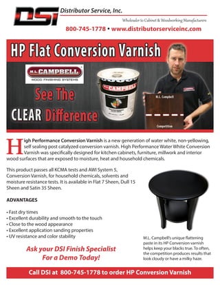 800-745-1778  www.distributorserviceinc.com
Distributor Service, Inc.
Call DSI at 800-745-1778 to order HP Conversion Varnish
DSI’s Superior Spray Equipment Includes These Products & More
H
igh Performance Conversion Varnish is a new generation of water white, non-yellowing,
self sealing post catalyzed conversion varnish. High Performance Water White Conversion
Varnish was specifically designed for kitchen cabinets, furniture, millwork and interior
wood surfaces that are exposed to moisture, heat and household chemicals.
This product passes all KCMA tests and AWI System 5,
Conversion Varnish, for household chemicals, solvents and
moisture resistance tests. It is available in Flat 7 Sheen, Dull 15
Sheen and Satin 35 Sheen.
ADVANTAGES
• Fast dry times
• Excellent durability and smooth to the touch
• Close to the wood appearance
• Excellent application sanding properties
• UV resistance and color stability
Ask your DSI Finish Specialist
For a Demo Today!
M.L. Campbell’s unique flattening
paste in its HP Conversion varnish
helps keep your blacks true. To often,
the competition produces results that
look cloudy or have a milky haze.
 