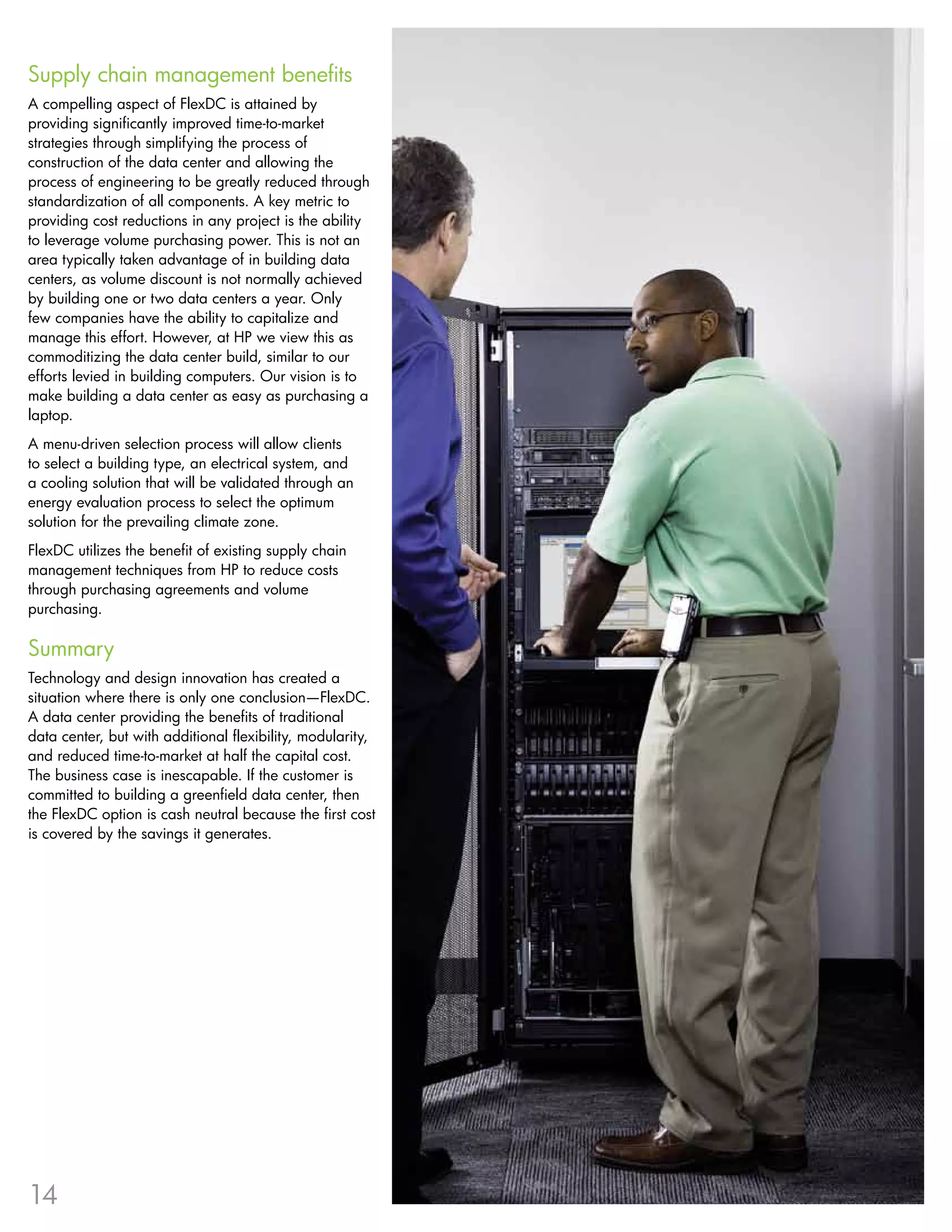 Supply chain management benefits
A compelling aspect of FlexDC is attained by
providing significantly improved time-to-market
strategies through simplifying the process of
construction of the data center and allowing the
process of engineering to be greatly reduced through
standardization of all components . A key metric to
providing cost reductions in any project is the ability
to leverage volume purchasing power . This is not an
area typically taken advantage of in building data
centers, as volume discount is not normally achieved
by building one or two data centers a year . Only
few companies have the ability to capitalize and
manage this effort . However, at HP we view this as
commoditizing the data center build, similar to our
efforts levied in building computers . Our vision is to
make building a data center as easy as purchasing a
laptop .
A menu-driven selection process will allow clients
to select a building type, an electrical system, and
a cooling solution that will be validated through an
energy evaluation process to select the optimum
solution for the prevailing climate zone .
FlexDC utilizes the benefit of existing supply chain
management techniques from HP to reduce costs
through purchasing agreements and volume
purchasing .

Summary
Technology and design innovation has created a
situation where there is only one conclusion—FlexDC .
A data center providing the benefits of traditional
data center, but with additional flexibility, modularity,
and reduced time-to-market at half the capital cost .
The business case is inescapable . If the customer is
committed to building a greenfield data center, then
the FlexDC option is cash neutral because the first cost
is covered by the savings it generates .




14
 