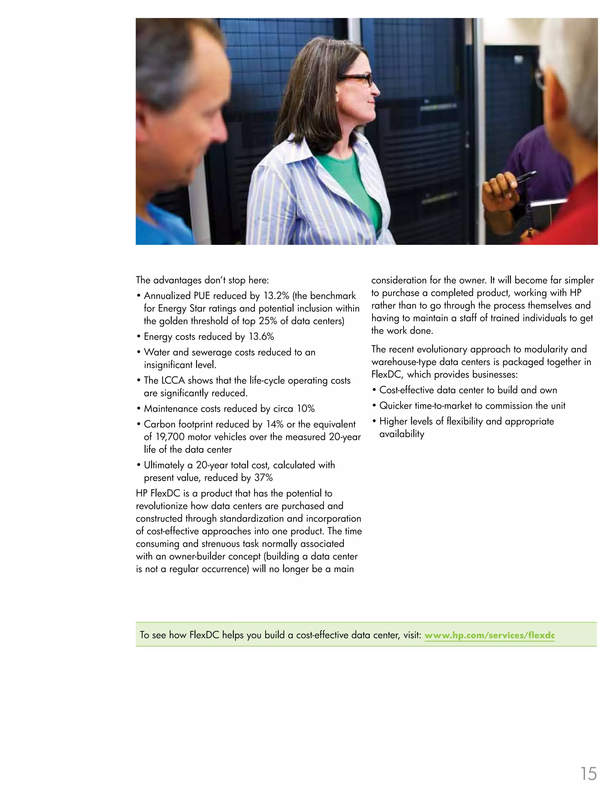 The advantages don’t stop here:                            consideration for the owner . It will become far simpler
•	Annualized PUE reduced by 13 .2% (the benchmark          to purchase a completed product, working with HP
  for Energy Star ratings and potential inclusion within   rather than to go through the process themselves and
  the golden threshold of top 25% of data centers)         having to maintain a staff of trained individuals to get
                                                           the work done .
•	Energy costs reduced by 13 .6%
•	Water and sewerage costs reduced to an                   The recent evolutionary approach to modularity and
  insignificant level .                                    warehouse-type data centers is packaged together in
                                                           FlexDC, which provides businesses:
•	The LCCA shows that the life-cycle operating costs
  are significantly reduced .                              •	Cost-effective data center to build and own
•	Maintenance costs reduced by circa 10%                   •	Quicker time-to-market to commission the unit
•	Carbon footprint reduced by 14% or the equivalent        •	Higher levels of flexibility and appropriate
  of 19,700 motor vehicles over the measured 20-year         availability
  life of the data center
•	Ultimately a 20-year total cost, calculated with
  present value, reduced by 37%
HP FlexDC is a product that has the potential to
revolutionize how data centers are purchased and
constructed through standardization and incorporation
of cost-effective approaches into one product . The time
consuming and strenuous task normally associated
with an owner-builder concept (building a data center
is not a regular occurrence) will no longer be a main




 To see how FlexDC helps you build a cost-effective data center, visit: www.hp.com/services/flexdc




                                                                                                               15
 