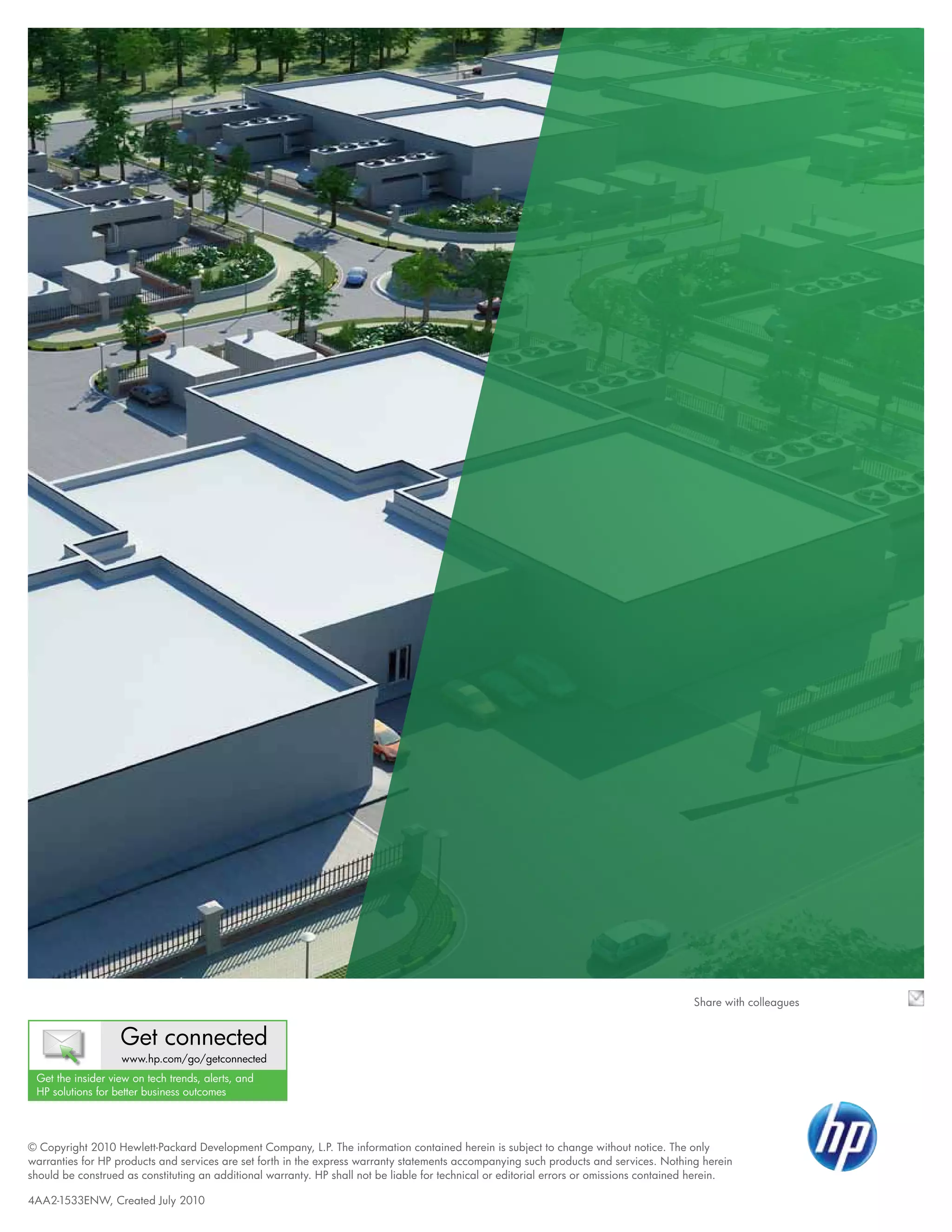 Share with colleagues


                   Get connected
                   www.hp.com/go/getconnected
 Get the insider view on tech trends, alerts, and
 HP solutions for better business outcomes




© Copyright 2010 Hewlett-Packard Development Company, L .P . The information contained herein is subject to change without notice . The only
warranties for HP products and services are set forth in the express warranty statements accompanying such products and services . Nothing herein
should be construed as constituting an additional warranty . HP shall not be liable for technical or editorial errors or omissions contained herein .

4AA2-1533ENW, Created July 2010
 
