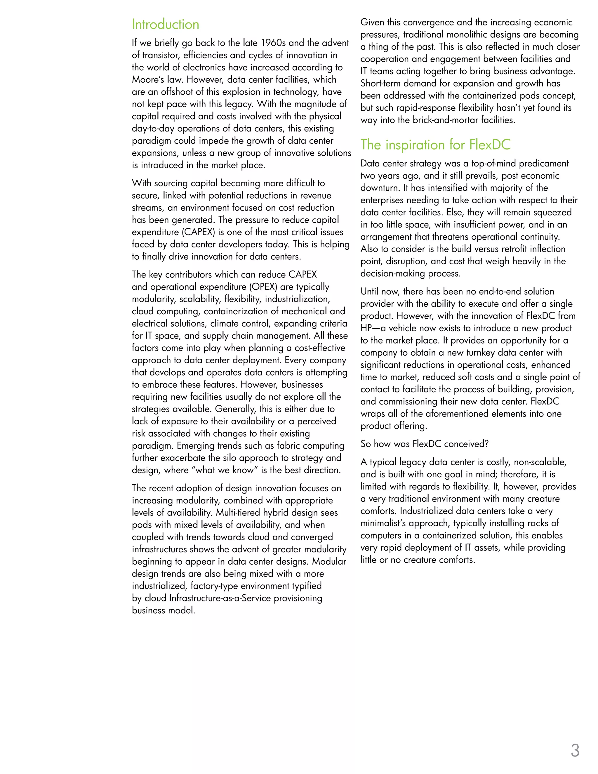 Introduction                                               Given this convergence and the increasing economic
                                                           pressures, traditional monolithic designs are becoming
If we briefly go back to the late 1960s and the advent     a thing of the past . This is also reflected in much closer
of transistor, efficiencies and cycles of innovation in    cooperation and engagement between facilities and
the world of electronics have increased according to       IT teams acting together to bring business advantage .
Moore’s law . However, data center facilities, which       Short-term demand for expansion and growth has
are an offshoot of this explosion in technology, have      been addressed with the containerized pods concept,
not kept pace with this legacy . With the magnitude of     but such rapid-response flexibility hasn’t yet found its
capital required and costs involved with the physical      way into the brick-and-mortar facilities .
day-to-day operations of data centers, this existing
paradigm could impede the growth of data center
expansions, unless a new group of innovative solutions
                                                          The inspiration for FlexDC
is introduced in the market place .                       Data center strategy was a top-of-mind predicament
                                                          two years ago, and it still prevails, post economic
With sourcing capital becoming more difficult to
                                                          downturn . It has intensified with majority of the
secure, linked with potential reductions in revenue
                                                          enterprises needing to take action with respect to their
streams, an environment focused on cost reduction
                                                          data center facilities . Else, they will remain squeezed
has been generated . The pressure to reduce capital
                                                          in too little space, with insufficient power, and in an
expenditure (CAPEX) is one of the most critical issues
                                                          arrangement that threatens operational continuity .
faced by data center developers today . This is helping
                                                          Also to consider is the build versus retrofit inflection
to finally drive innovation for data centers .
                                                          point, disruption, and cost that weigh heavily in the
The key contributors which can reduce CAPEX               decision-making process .
and operational expenditure (OPEX) are typically
                                                          Until now, there has been no end-to-end solution
modularity, scalability, flexibility, industrialization,
                                                          provider with the ability to execute and offer a single
cloud computing, containerization of mechanical and
                                                          product . However, with the innovation of FlexDC from
electrical solutions, climate control, expanding criteria
                                                          HP—a vehicle now exists to introduce a new product
for IT space, and supply chain management . All these
                                                          to the market place . It provides an opportunity for a
factors come into play when planning a cost-effective
                                                          company to obtain a new turnkey data center with
approach to data center deployment . Every company
                                                          significant reductions in operational costs, enhanced
that develops and operates data centers is attempting
                                                          time to market, reduced soft costs and a single point of
to embrace these features . However, businesses
                                                          contact to facilitate the process of building, provision,
requiring new facilities usually do not explore all the
                                                          and commissioning their new data center . FlexDC
strategies available . Generally, this is either due to
                                                          wraps all of the aforementioned elements into one
lack of exposure to their availability or a perceived
                                                          product offering .
risk associated with changes to their existing
paradigm . Emerging trends such as fabric computing       So how was FlexDC conceived?
further exacerbate the silo approach to strategy and      A typical legacy data center is costly, non-scalable,
design, where “what we know” is the best direction .      and is built with one goal in mind; therefore, it is
The recent adoption of design innovation focuses on        limited with regards to flexibility . It, however, provides
increasing modularity, combined with appropriate           a very traditional environment with many creature
levels of availability . Multi-tiered hybrid design sees   comforts . Industrialized data centers take a very
pods with mixed levels of availability, and when           minimalist’s approach, typically installing racks of
coupled with trends towards cloud and converged            computers in a containerized solution, this enables
infrastructures shows the advent of greater modularity     very rapid deployment of IT assets, while providing
beginning to appear in data center designs . Modular       little or no creature comforts .
design trends are also being mixed with a more
industrialized, factory-type environment typified
by cloud Infrastructure-as-a-Service provisioning
business model .




                                                                                                                    3
 