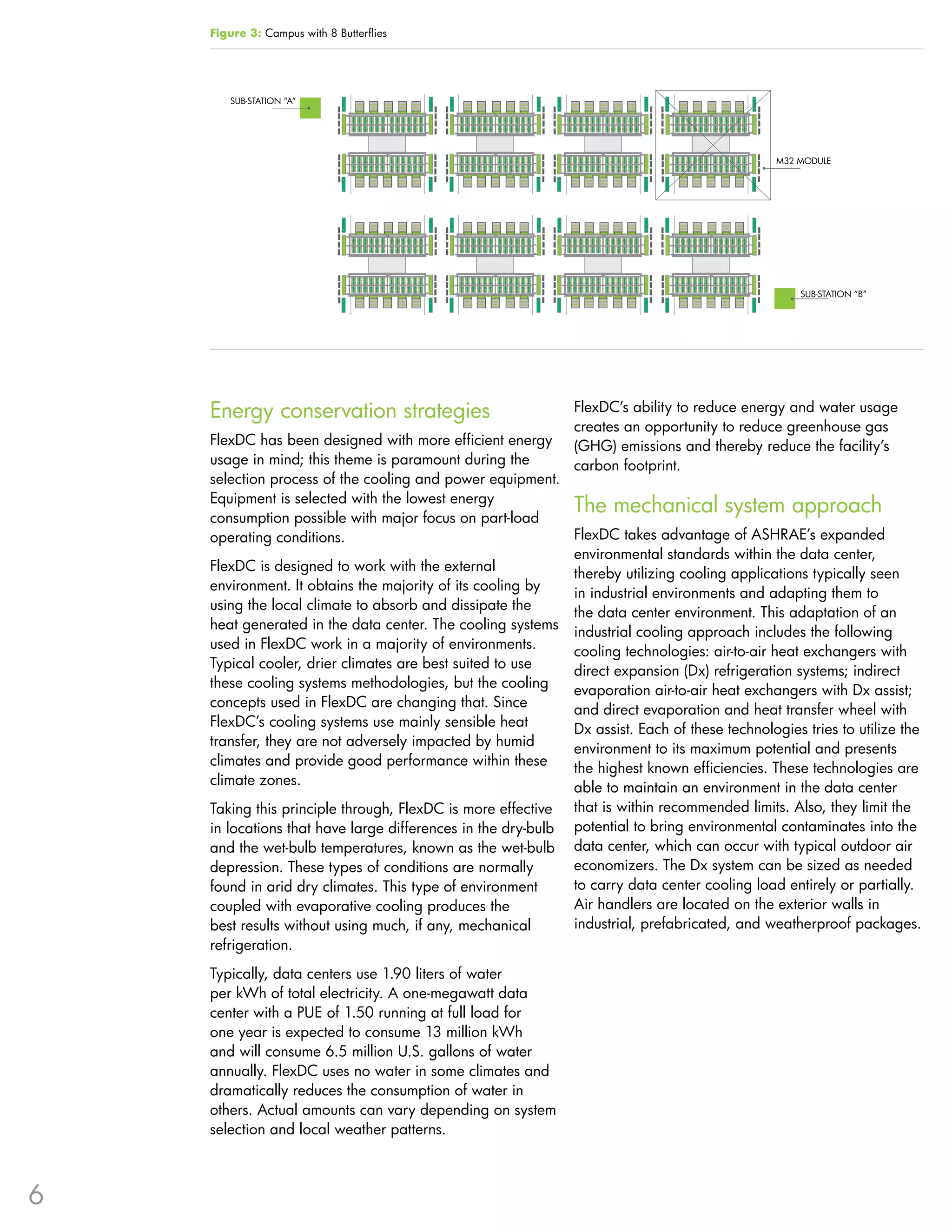 Figure 3: Campus with 8 Butterflies




        SUB-STATION “A”




                                                                                                M32 MODULE




                                                                                                    SUB-STATION “B”




    Energy conservation strategies                             FlexDC’s ability to reduce energy and water usage
                                                               creates an opportunity to reduce greenhouse gas
    FlexDC has been designed with more efficient energy        (GHG) emissions and thereby reduce the facility’s
    usage in mind; this theme is paramount during the          carbon footprint .
    selection process of the cooling and power equipment .
    Equipment is selected with the lowest energy
    consumption possible with major focus on part-load
                                                             The mechanical system approach
    operating conditions .                                   FlexDC takes advantage of ASHRAE’s expanded
                                                             environmental standards within the data center,
    FlexDC is designed to work with the external
                                                             thereby utilizing cooling applications typically seen
    environment . It obtains the majority of its cooling by
                                                             in industrial environments and adapting them to
    using the local climate to absorb and dissipate the
                                                             the data center environment . This adaptation of an
    heat generated in the data center . The cooling systems
                                                             industrial cooling approach includes the following
    used in FlexDC work in a majority of environments .
                                                             cooling technologies: air-to-air heat exchangers with
    Typical cooler, drier climates are best suited to use
                                                             direct expansion (Dx) refrigeration systems; indirect
    these cooling systems methodologies, but the cooling
                                                             evaporation air-to-air heat exchangers with Dx assist;
    concepts used in FlexDC are changing that . Since
                                                             and direct evaporation and heat transfer wheel with
    FlexDC’s cooling systems use mainly sensible heat
                                                             Dx assist . Each of these technologies tries to utilize the
    transfer, they are not adversely impacted by humid
                                                             environment to its maximum potential and presents
    climates and provide good performance within these
                                                             the highest known efficiencies . These technologies are
    climate zones .
                                                             able to maintain an environment in the data center
    Taking this principle through, FlexDC is more effective that is within recommended limits . Also, they limit the
    in locations that have large differences in the dry-bulb potential to bring environmental contaminates into the
    and the wet-bulb temperatures, known as the wet-bulb data center, which can occur with typical outdoor air
    depression . These types of conditions are normally      economizers . The Dx system can be sized as needed
    found in arid dry climates . This type of environment    to carry data center cooling load entirely or partially .
    coupled with evaporative cooling produces the            Air handlers are located on the exterior walls in
    best results without using much, if any, mechanical      industrial, prefabricated, and weatherproof packages .
    refrigeration .
    Typically, data centers use 1 .90 liters of water
    per kWh of total electricity . A one-megawatt data
    center with a PUE of 1 .50 running at full load for
    one year is expected to consume 13 million kWh
    and will consume 6 .5 million U .S . gallons of water
    annually . FlexDC uses no water in some climates and
    dramatically reduces the consumption of water in
    others . Actual amounts can vary depending on system
    selection and local weather patterns .



6
 
