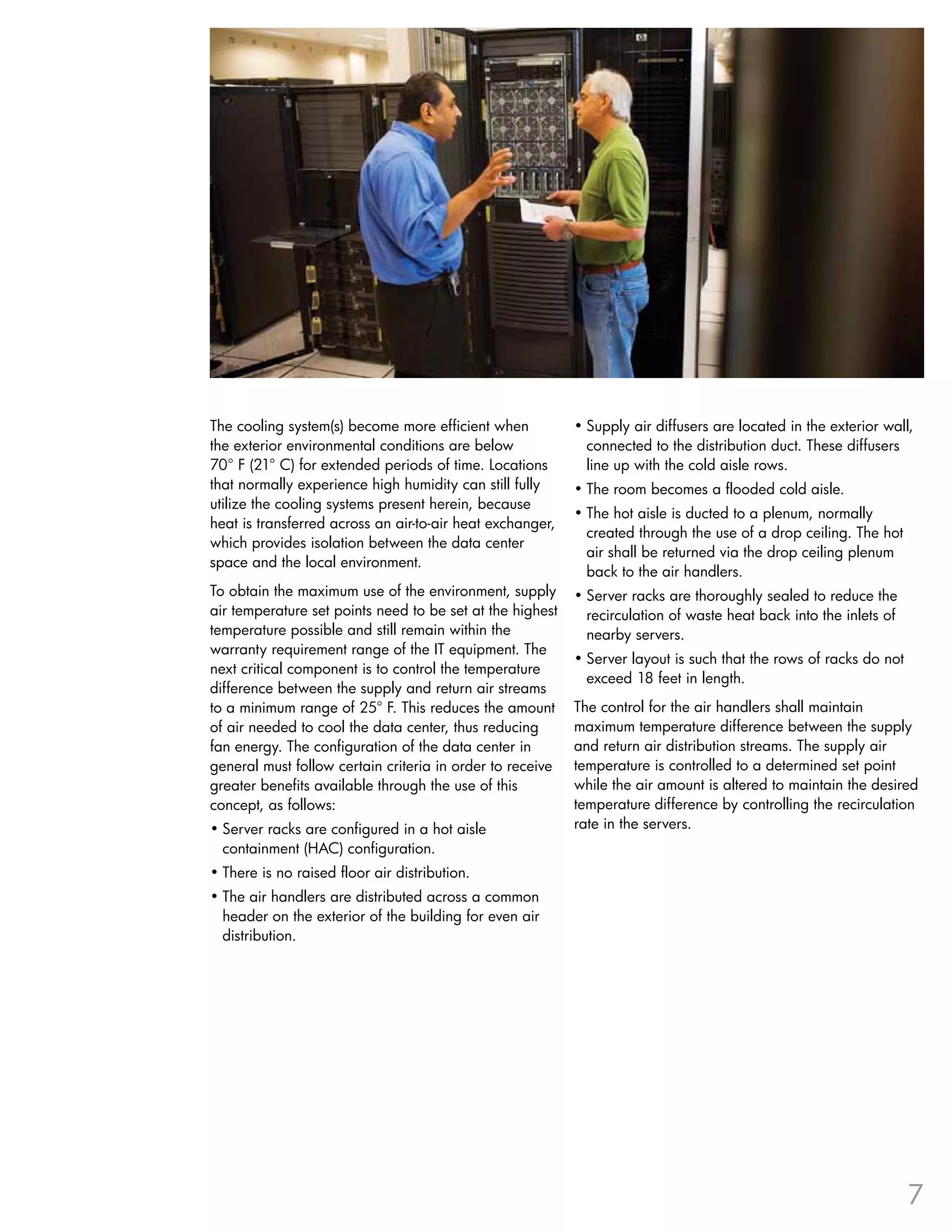 The cooling system(s) become more efficient when           •	Supply air diffusers are located in the exterior wall,
the exterior environmental conditions are below              connected to the distribution duct . These diffusers
70° F (21° C) for extended periods of time . Locations       line up with the cold aisle rows .
that normally experience high humidity can still fully     •	The room becomes a flooded cold aisle .
utilize the cooling systems present herein, because
                                                           •	The hot aisle is ducted to a plenum, normally
heat is transferred across an air-to-air heat exchanger,
                                                             created through the use of a drop ceiling . The hot
which provides isolation between the data center
                                                             air shall be returned via the drop ceiling plenum
space and the local environment .
                                                             back to the air handlers .
To obtain the maximum use of the environment, supply       •	Server racks are thoroughly sealed to reduce the
air temperature set points need to be set at the highest     recirculation of waste heat back into the inlets of
temperature possible and still remain within the             nearby servers .
warranty requirement range of the IT equipment . The
                                                           •	Server layout is such that the rows of racks do not
next critical component is to control the temperature
                                                             exceed 18 feet in length .
difference between the supply and return air streams
to a minimum range of 25° F . This reduces the amount      The control for the air handlers shall maintain
of air needed to cool the data center, thus reducing       maximum temperature difference between the supply
fan energy . The configuration of the data center in       and return air distribution streams . The supply air
general must follow certain criteria in order to receive   temperature is controlled to a determined set point
greater benefits available through the use of this         while the air amount is altered to maintain the desired
concept, as follows:                                       temperature difference by controlling the recirculation
•	Server racks are configured in a hot aisle               rate in the servers .
  containment (HAC) configuration .
•	There is no raised floor air distribution .
•	The air handlers are distributed across a common
  header on the exterior of the building for even air
  distribution .




                                                                                                                   7
 