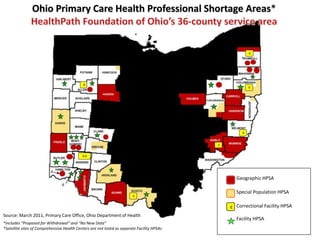 Ohio Primary CareHealth Professional Shortage Areas* HealthPath Foundation of Ohio’s 36-county service area              Geographic HPSA                   Special Population HPSA               Correctional Facility HPSA              Facility HPSA C   Source: March 2011, Primary Care Office, Ohio Department of Health  *Includes “Proposed for Withdrawal” and “No New Data” *Satellite sites of Comprehensive Health Centers are not listed as separate Facility HPSAs 