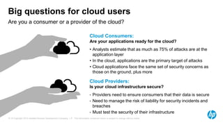 Big questions for cloud users
Are you a consumer or a provider of the cloud?

                                                                                Cloud Consumers:
                                                                                Are your applications ready for the cloud?
                                                                                • Analysts estimate that as much as 75% of attacks are at the
                                                                                  application layer
                                                                                • In the cloud, applications are the primary target of attacks
                                                                                • Cloud applications face the same set of security concerns as
                                                                                  those on the ground, plus more

                                                                                Cloud Providers:
                                                                                Is your cloud infrastructure secure?
                                                                                •   Providers need to ensure consumers that their data is secure
                                                                                •   Need to manage the risk of liability for security incidents and
                                                                                    breaches
                                                                                •   Must test the security of their infrastructure
16 © Copyright 2012 Hewlett-Packard Development Company, L.P. The information contained herein is subject to change without notice.
 