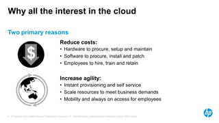 Why all the interest in the cloud

Two primary reasons
                                                    Reduce costs:
                                                    • Hardware to procure, setup and maintain
                  $                                 • Software to procure, install and patch
                                                    • Employees to hire, train and retain


                                                    Increase agility:
                                                    • Instant provisioning and self service
                                                    • Scale resources to meet business demands
                                                    • Mobility and always on access for employees


4 © Copyright 2012 Hewlett-Packard Development Company, L.P. The information contained herein is subject to change without notice.
 