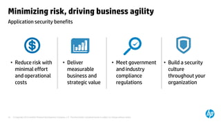 Minimizing risk, driving business agility
Application security benefits




     • Reduce risk with                                    • Deliver                                            • Meet government        • Build a security
       minimal effort                                        measurable                                           and industry             culture
       and operational                                       business and                                         compliance               throughout your
       costs                                                 strategic value                                      regulations              organization




10    © Copyright 2012 Hewlett-Packard Development Company, L.P. The information contained herein is subject to change without notice.
 