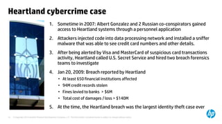 Heartland cybercrime case
                                            1. Sometime in 2007: Albert Gonzalez and 2 Russian co-conspirators gained
                                               access to Heartland systems through a personnel application
                                            2. Attackers injected code into data processing network and installed a sniffer
                                               malware that was able to see credit card numbers and other details.
                                            3. After being alerted by Visa and MasterCard of suspicious card transactions
                                               activity, Heartland called U.S. Secret Service and hired two breach forensics
                                               teams to investigate
                                            4. Jan 20, 2009: Breach reported by Heartland
                                                     • At least 650 financial institutions affected
                                                     • 94M credit records stolen
                                                     • Fines levied to banks > $6M
                                                     • Total cost of damages / loss > $140M

                                            5. At the time, the Heartland breach was the largest identity theft case ever
14   © Copyright 2012 Hewlett-Packard Development Company, L.P. The information contained herein is subject to change without notice.
 