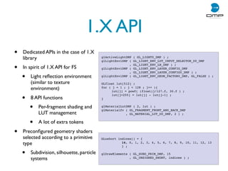 1.X API
• Dedicated APIs in the case of 1.X
library
• In spirit of 1.X API for FS
• Light reﬂection environment
(similar to texture
environment)
• 8 API functions
• Per-fragment shading and
LUT management
• A lot of extra tokens
• Preconﬁgured geometry shaders
selected according to a primitive
type
• Subdivision, silhouette, particle
systems
glActiveLightDMP ( GL_LIGHT0_DMP ) ;
glLightEnviDMP ( GL_LIGHT_ENV_LUT_INPUT_SELECTOR_D0_DMP
, GL_LIGHT_ENV_LN_DMP ) ;
glLightEnviDMP ( GL_LIGHT_ENV_LAYER_CONFIG_DMP
, GL_LIGHT_ENV_LAYER_CONFIG0_DMP ) ;
glLightEnviDMP ( GL_LIGHT_ENV_GEOM_FACTOR0_DMP, GL_FALSE ) ;
GLfloat lut[512] ;
for ( j = 1 ; j  128 ; j++ ){
! lut[j] = powf( (float)j/127.f, 30.f ) ;
! lut[j+255] = lut[j] - lut[j-1] ;
}
glMaterialLutDMP ( 2, lut ) ;
glMaterialfv ( GL_FRAGMENT_FRONT_AND_BACK_DMP
, GL_MATERIAL_LUT_D0_DMP, 2 ) ;
GLushort indices[] = {
! ! 14, 0, 1, 2, 3, 4, 5, 6, 7, 8, 9, 10, 11, 12, 13
! ! } ;
glDrawElements ( GL_SUBD_PRIM_DMP, 15
, GL_UNSIGNED_SHORT, indices ) ;
 