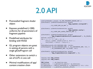 2.0 API
• Preinstalled fragment shader
object
• Exposes predeﬁned (~200)
uniforms for all parameters of
fragment pipeline
• Predeﬁned attributes for
binding withVS/GS
• GL program objects are great
in setting all params with a
single glUseProgram call
• Other extensions to switch a
set of LUTs in one call
• Minimal modiﬁcations of app/
content creation chain
glAttachShader( progid, GL_DMP_FRAGMENT_SHADER_DMP );
glUniform1i( glGetUniformLocation( progid
, dmp_LightEnv.lutInputD0)
, GL_LIGHT_ENV_LN_DMP );
glUniform1i( glGetUniformLocation( progid
, dmp_LightEnv.config)
, GL_LIGHT_ENV_LAYER_CONFIG0_DMP );
glUniform1i( glGetUniformLocation( progid
, dmp_FragmentLightSource[0].geomFactor0), GL_FALSE);
GLfloat lut[512] ;
for ( j = 1 ; j  128 ; j++ ){
! lut[j] = powf( (float)j/127.f, 30.f ) ;
! lut[j+255] = lut[j] - lut[j-1] ;
}
glBindTexture(GL_LUT_TEXTURE0_DMP, lutid);
glTexImage1D( GL_LUT_TEXTURE0_DMP, 0, GL_LUMINANCEF_DMP, 512, 0
, GL_LUMINANCEF_DMP, GL_FLOAT, lut);
glUniform1i( glGetUniformLocation( progid
, dmp_FragmentMaterial.samplerD0), 0);
varying vec3 dmp_lrView;
varying vec3 dmp_lrQuat;
....
dmp_lrView! = -gl_Position.xyz;
gl_Position = u_projection_matrix * gl_Position;
gl_TexCoord[1] = vec4(a_texcoord1.x, a_texcoord1.y, 0.0, 1.0);
gl_FrontColor = u_material_constant_color0;
 