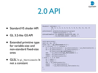 2.0 API
• StandardVS shader API
• GL 3.2-like GS API
• Extended primitive type
for variable-size and
non-standard ﬁxed-size
ones
• GLSL`s gl_VerticesIn is
not a constant
GLushort indices[] = {
! ! 14, 0, 1, 2, 3, 4, 5, 6, 7, 8, 9, 10, 11, 12, 13
! ! } ;
glUniform1f( glGetUniformLocation(progid
, subdivisionlevel), 2);
glDrawElements( GL_GEOMETRY_PRIMITIVE_DMP, 15
, GL_UNSIGNED_SHORT, indices ) ;
void main(void){
vec4 sc, se, v20 ;
float val = (gl_VerticesIn-8)/2 ;
if ( 3.0==val ) { // valence 3
sc = gl_PositionIn[2] + gl_PositionIn[4] + gl_PositionIn[12] ;
se = gl_PositionIn[1] + gl_PositionIn[3] +
gl_PositionIn[gl_VerticesIn-1] ;
e00 = gl_PositionIn[gl_VerticesIn-1] ;
e0k04 = gl_PositionIn[3] ;
c0k04 = gl_PositionIn[12];
} else { // 4 or more
sc = sumc() ;
se = sume() ;
e00 != gl_PositionIn[13];
e0k04! = gl_PositionIn[3] ;
c0k04! = gl_PositionIn[gl_VerticesIn-2];
}
...
 