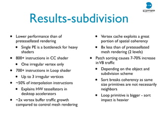 Results-subdivision
• Lower performance than of
pretessellated rendering
• Single PE is a bottleneck for heavy
shaders
• 800+ instructions in CC shader
• One irregular vertex only
• 700+ instructions in Loop shader
• Up to 3 irregular vertices
• ~50% of interpolation instructions
• Explains HW tessellators in
desktop accelerators
• ~2x vertex buffer trafﬁc growth
compared to control mesh rendering
• Vertex cache exploits a great
portion of spatial coherency
• 8x less than of pretessellated
mesh rendering (2 levels)
• Patch sorting causes 7-70% increase
inVB trafﬁc
• Depending on the object and
subdivision scheme
• Sort breaks coherency as same
size primitives are not necessarily
neighbors
• Loop primitive is bigger - sort
impact is heavier
 