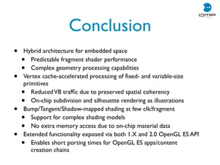 Conclusion
• Hybrid architecture for embedded space
• Predictable fragment shader performance
• Complex geometry processing capabilities
• Vertex cache-accelerated processing of ﬁxed- and variable-size
primitives
• ReducedVB trafﬁc due to preserved spatial coherency
• On-chip subdivision and silhouette rendering as illustrations
• Bump/Tangent/Shadow-mapped shading at few clk/fragment
• Support for complex shading models
• No extra memory access due to on-chip material data
• Extended functionality exposed via both 1.X and 2.0 OpenGL ES API
• Enables short porting times for OpenGL ES apps/content
creation chains
 