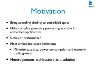 Motivation
• Bring appealing shading to embedded space
• Make complex geometry processing available for
embedded applications
• Sufﬁcient performance
• Meet embedded space limitations
• Minimize gate size, power consumption and memory
trafﬁc growth
• Heterogeneous architecture as a solution
 