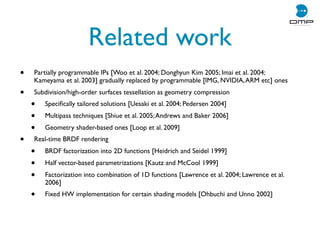 Related work
• Partially programmable IPs [Woo et al. 2004; Donghyun Kim 2005; Imai et al. 2004;
Kameyama et al. 2003] gradually replaced by programmable [IMG, NVIDIA,ARM etc] ones
• Subdivision/high-order surfaces tessellation as geometry compression
• Speciﬁcally tailored solutions [Uesaki et al. 2004; Pedersen 2004]
• Multipass techniques [Shiue et al. 2005;Andrews and Baker 2006]
• Geometry shader-based ones [Loop et al. 2009]
• Real-time BRDF rendering
• BRDF factorization into 2D functions [Heidrich and Seidel 1999]
• Half vector-based parametrizations [Kautz and McCool 1999]
• Factorization into combination of 1D functions [Lawrence et al. 2004; Lawrence et al.
2006]
• Fixed HW implementation for certain shading models [Ohbuchi and Unno 2002]
 