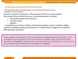 Os Muçulmanos na Península Ibérica
Fátima Costa, António Marques | Cláudia Ribeiro, Rui Guimarães Lima, Pedro Alves
HGP5
3.2 Ocupação muçulmana da Península Ibérica
Entre períodos de guerra e períodos de paz, os muçulmanos influenciaram muito a
população da Península Ibérica.
Tópico 2
Durante a conquista muçulmana e a Reconquista cristã houve muitas batalhas.
Mas também houve momentos de paz, em que Muçulmanos e Cristãos
• conversavam sobre vários assuntos;
• tocavam juntos;
• jogavam…
… E aprenderam a conviver: Cristãos e Muçulmanos podiam manter a respetiva religião,
costumes e tradições, desde que cumprissem os acordos de paz e pagassem os impostos
definidos pelos vencedores.
Muitos cristãos continuaram a viver nos territórios conquistados pelos muçulmanos. Uns
converteram-se ao islamismo e outros mantiveram a religião cristã. Estes últimos eram
chamados “moçárabes”. De igual modo, os muçulmanos que continuaram a viver em terras
reconquistadas pelos cristãos eram chamados de “mouros”.
 