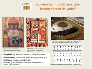 a presença muçulmana: que
heranças terá deixado?
Alunos muçulmanos a estudar
Astronomia: o uso do astrolábio.
Definição da ação de um médico:
exame, consulta e definição de
tratamento.
Poço-cisterna muçulmano para guardar a água, com 18
metros de profundidade, em Silves (séculos XI-XII).
Evolução dos algarismos árabes: do século X ao século XIV.
Na Astronomia, descreveram e localizaram muitas
estrelas e aperfeiçoaram instrumentos
de navegação, como o astrolábio.
Na Medicina, sabiam como tratar várias doenças,
como fazer cirurgias e desenvolveram
instrumentos e medicamentos.
Na agricultura, deram a conhecer várias formas de
guardar a água (tanques e cisternas), de a captar e
elevar (nora e picota), de a distribuir (levadas) e de a
reter (açude). Generalizaram o uso de moinhos de
vento e de azenhas.
Na Aritmética, difundiram o uso dos algarismos, que
facilitava o cálculo, contribuindo,
também, para o desenvolvimento da economia.
 