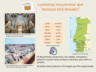 Os Muçulmanos construíram, nas cidades, mesquitas e
palácios e usavam belos azulejos e mármores para cobrir as
paredes.
Há ainda muitas palavras no Português que têm origem árabe.
Mesquita de Córdova com arcos em ferradura,
azulejos e mármore nas paredes.
Casas caiadas de branco com açoteias (terraços no
cimo) e chaminés decoradas, em Olhão.
Palavras de origem árabe.
Localidades do sul de Portugal.
a presença muçulmana: que
heranças terá deixado?
 