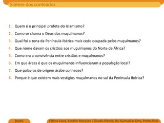 Síntese dos conteúdos
Fátima Costa, António Marques | Cláudia Ribeiro, Rui Guimarães Lima, Pedro Alves
HGP5
1. Quem é o principal profeta do Islamismo?
2. Como se chama o Deus dos muçulmanos?
3. Qual foi a zona da Península Ibérica mais cedo ocupada pelos muçulmanos?
4. Que nome davam os cristãos aos muçulmanos do Norte de África?
5. Como era a convivência entre cristãos e muçulmanos?
6. Em que áreas é que os muçulmanos influenciaram a população local?
7. Que palavras de origem árabe conheces?
8. Porque é que existem mais vestígios muçulmanos no sul da Península Ibérica?
 