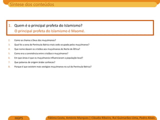 Síntese dos conteúdos
Fátima Costa, António Marques | Cláudia Ribeiro, Rui Guimarães Lima, Pedro Alves
HGP5
1. Quem é o principal profeta do Islamismo?
O principal profeta do Islamismo é Maomé.
2. Como se chama o Deus dos muçulmanos?
3. Qual foi a zona da Península Ibérica mais cedo ocupada pelos muçulmanos?
4. Que nome davam os cristãos aos muçulmanos do Norte de África?
5. Como era a convivência entre cristãos e muçulmanos?
6. Em que áreas é que os muçulmanos influenciaram a população local?
7. Que palavras de origem árabe conheces?
8. Porque é que existem mais vestígios muçulmanos no sul da Península Ibérica?
 